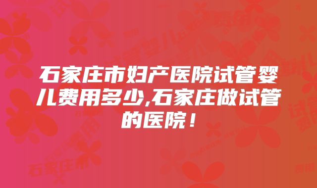 石家庄市妇产医院试管婴儿费用多少,石家庄做试管的医院！