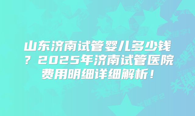 山东济南试管婴儿多少钱？2025年济南试管医院费用明细详细解析！