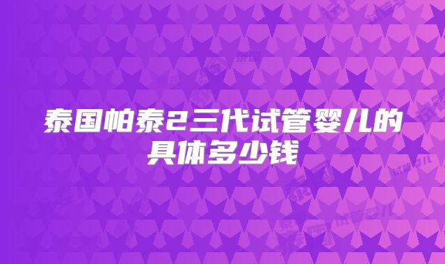 泰国帕泰2三代试管婴儿的具体多少钱