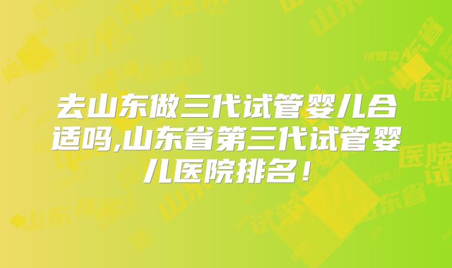 去山东做三代试管婴儿合适吗,山东省第三代试管婴儿医院排名！