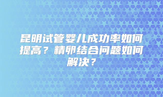 昆明试管婴儿成功率如何提高？精卵结合问题如何解决？