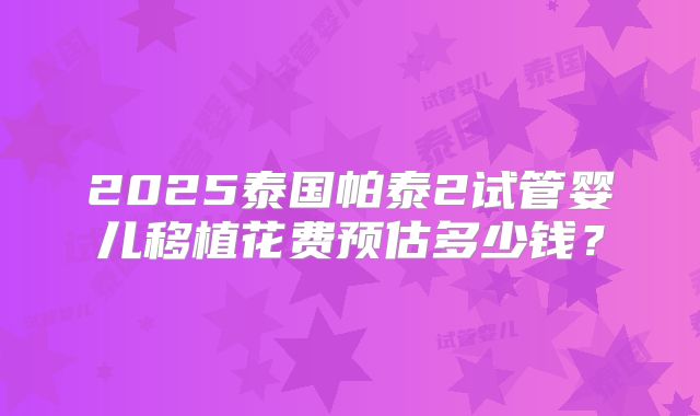 2025泰国帕泰2试管婴儿移植花费预估多少钱？