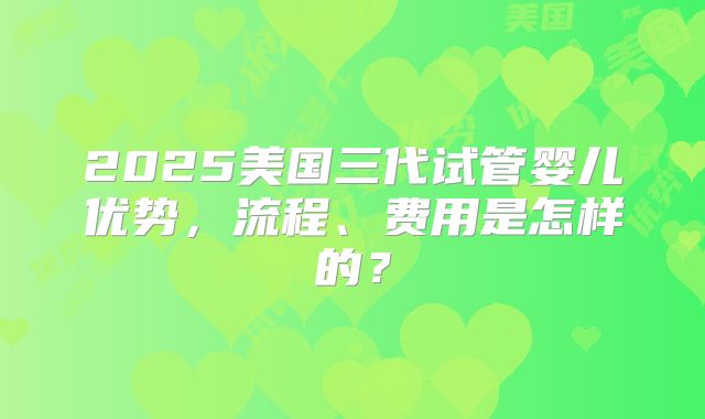 2025美国三代试管婴儿优势，流程、费用是怎样的？