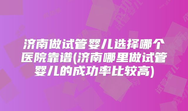 济南做试管婴儿选择哪个医院靠谱(济南哪里做试管婴儿的成功率比较高)