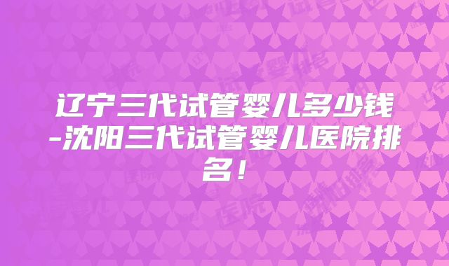 辽宁三代试管婴儿多少钱-沈阳三代试管婴儿医院排名!