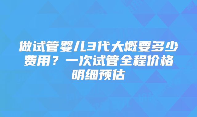 做试管婴儿3代大概要多少费用？一次试管全程价格明细预估