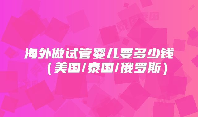 海外做试管婴儿要多少钱（美国/泰国/俄罗斯）