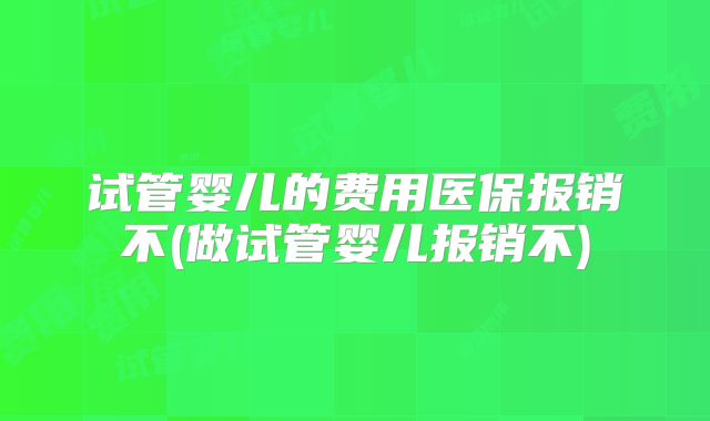 试管婴儿的费用医保报销不(做试管婴儿报销不)