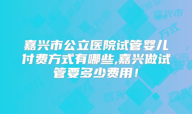 嘉兴市公立医院试管婴儿付费方式有哪些,嘉兴做试管要多少费用!