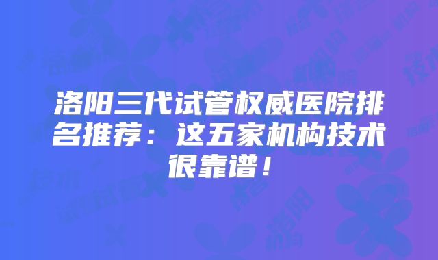 洛阳三代试管权威医院排名推荐:这五家机构技术很靠谱!