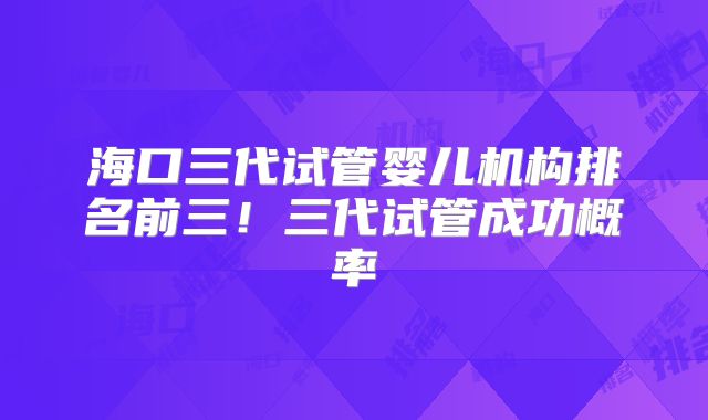 海口三代试管婴儿机构排名前三！三代试管成功概率