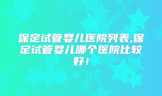 保定试管婴儿医院列表,保定试管婴儿哪个医院比较好！