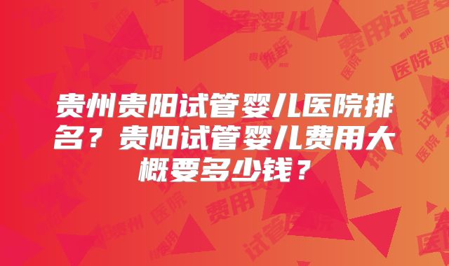 贵州贵阳试管婴儿医院排名？贵阳试管婴儿费用大概要多少钱？
