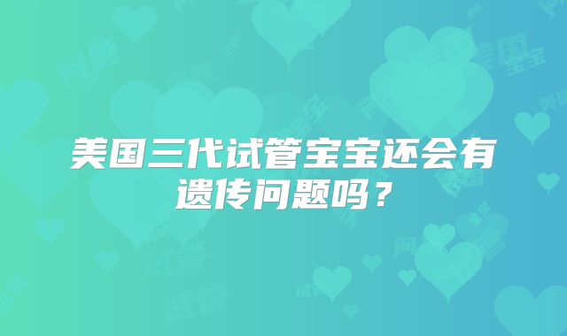美国三代试管宝宝还会有遗传问题吗？
