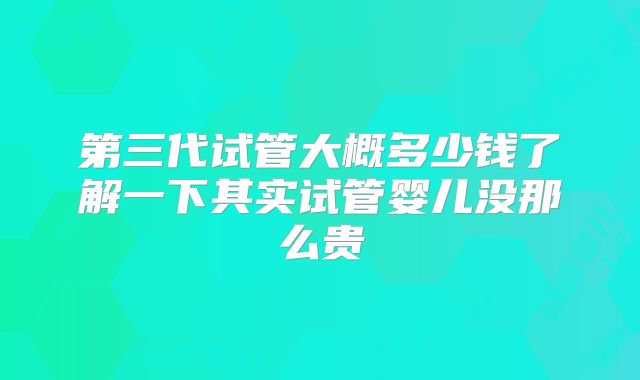 第三代试管大概多少钱了解一下其实试管婴儿没那么贵