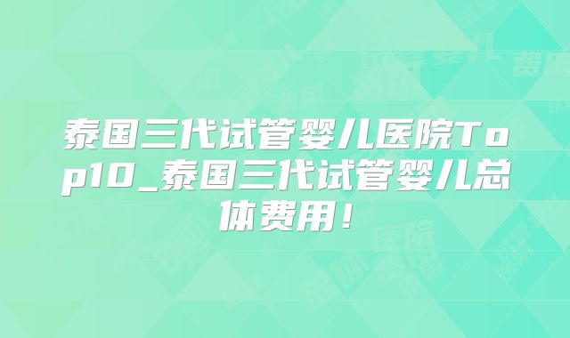 泰国三代试管婴儿医院Top10_泰国三代试管婴儿总体费用！