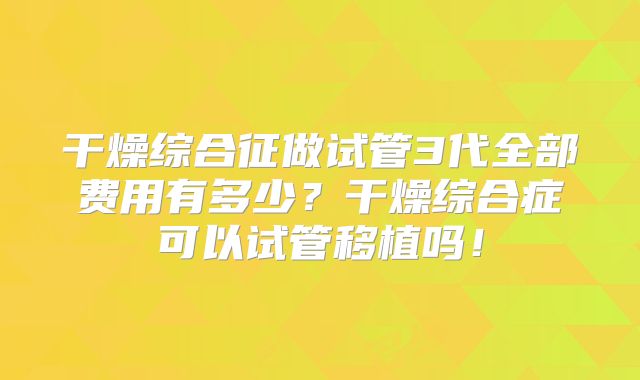 干燥综合征做试管3代全部费用有多少？干燥综合症可以试管移植吗！