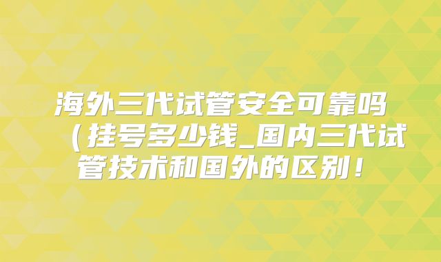 海外三代试管安全可靠吗(挂号多少钱_国内三代试管技术和国外的区别!