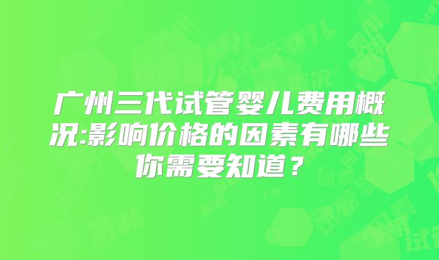 广州三代试管婴儿费用概况:影响价格的因素有哪些你需要知道？