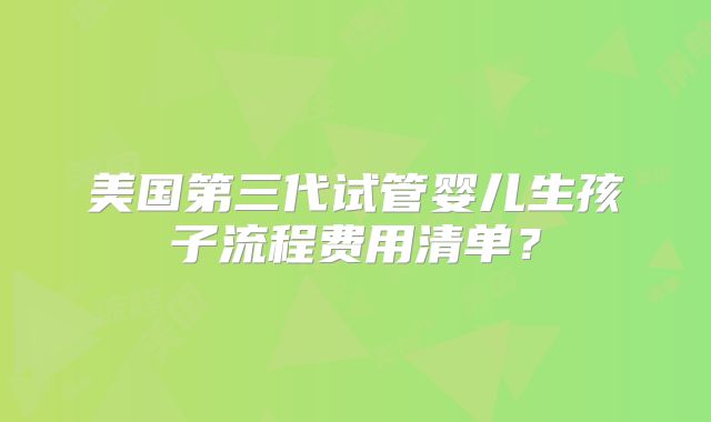 美国第三代试管婴儿生孩子流程费用清单？