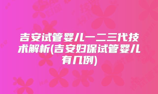 吉安试管婴儿一二三代技术解析(吉安妇保试管婴儿有几例)
