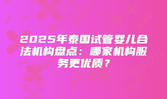 2025年泰国试管婴儿合法机构盘点:哪家机构服务更优质?