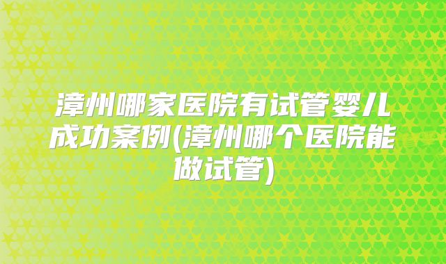 漳州哪家医院有试管婴儿成功案例(漳州哪个医院能做试管)