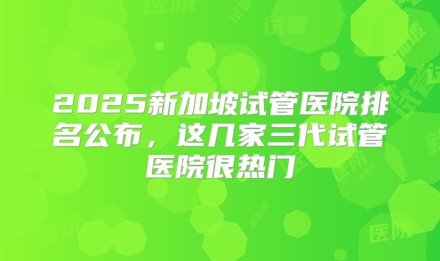 2025新加坡试管医院排名公布,这几家三代试管医院很热门