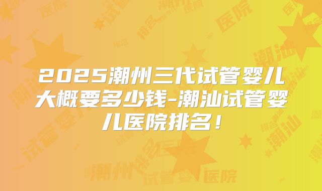 2025潮州三代试管婴儿大概要多少钱-潮汕试管婴儿医院排名！