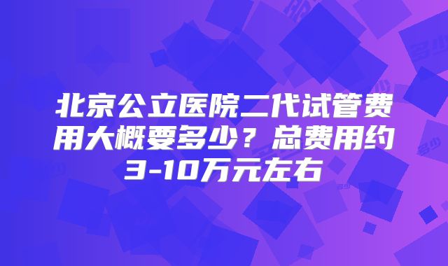 北京公立医院二代试管费用大概要多少？总费用约3-10万元左右