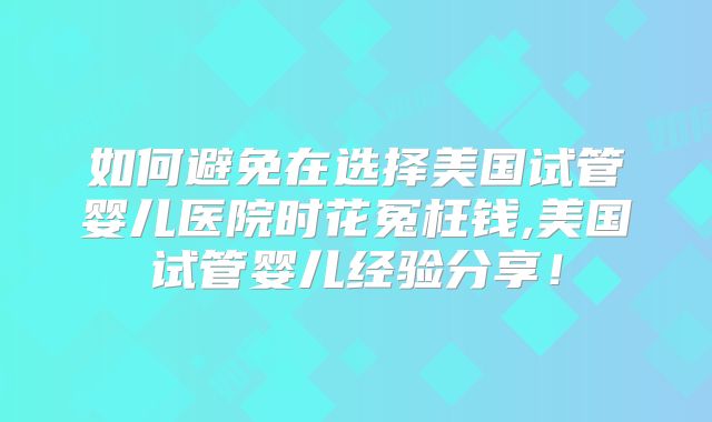 如何避免在选择美国试管婴儿医院时花冤枉钱,美国试管婴儿经验分享！