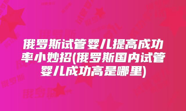 俄罗斯试管婴儿提高成功率小妙招(俄罗斯国内试管婴儿成功高是哪里)