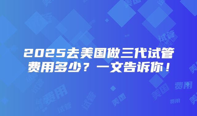 2025去美国做三代试管费用多少？一文告诉你！