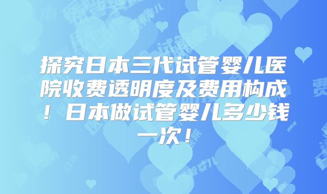 探究日本三代试管婴儿医院收费透明度及费用构成!日本做试管婴儿多少钱一次!
