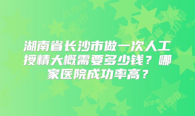 湖南省长沙市做一次人工授精大概需要多少钱？哪家医院成功率高？