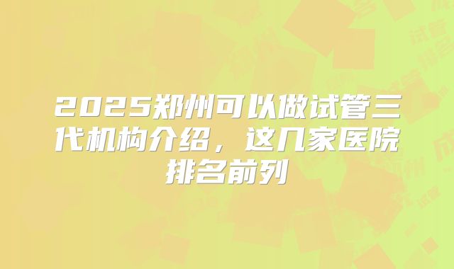 2025郑州可以做试管三代机构介绍，这几家医院排名前列