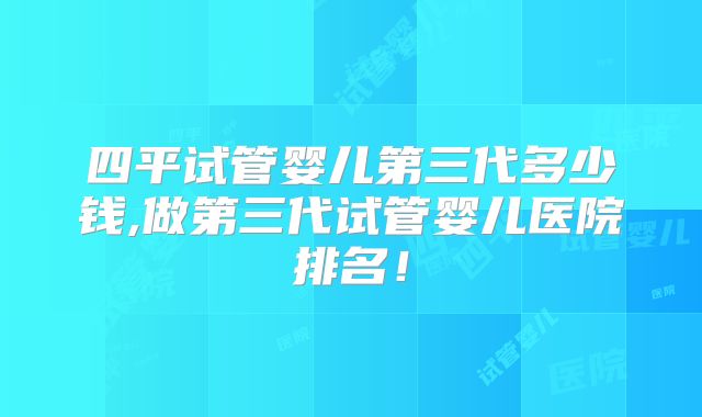 四平试管婴儿第三代多少钱,做第三代试管婴儿医院排名！