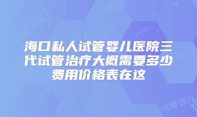 海口私人试管婴儿医院三代试管治疗大概需要多少费用价格表在这