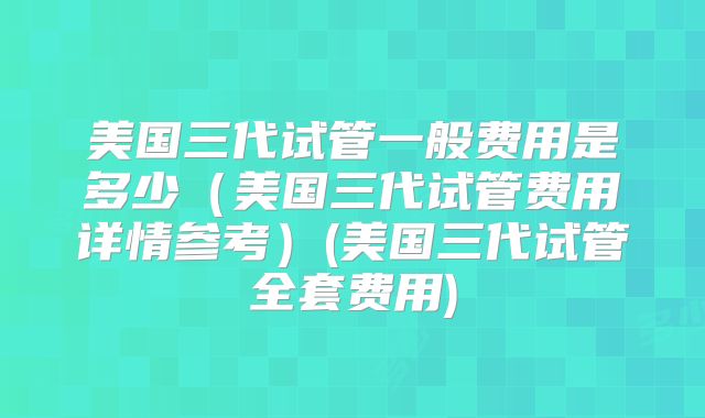 美国三代试管一般费用是多少（美国三代试管费用详情参考）(美国三代试管全套费用)
