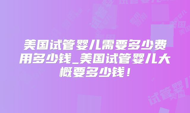 美国试管婴儿需要多少费用多少钱_美国试管婴儿大概要多少钱！