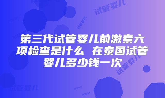 第三代试管婴儿前激素六项检查是什么 在泰国试管婴儿多少钱一次