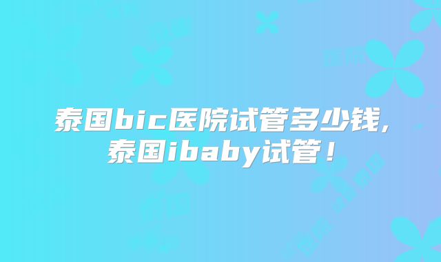 泰国bic医院试管多少钱,泰国ibaby试管！