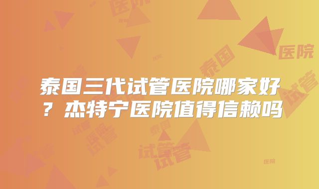 泰国三代试管医院哪家好？杰特宁医院值得信赖吗