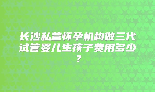 长沙私营怀孕机构做三代试管婴儿生孩子费用多少？