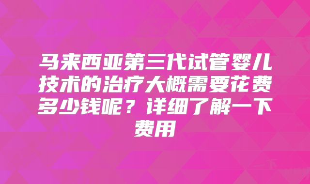 马来西亚第三代试管婴儿技术的治疗大概需要花费多少钱呢?详细了解一下费用