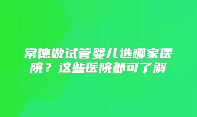 常德做试管婴儿选哪家医院？这些医院都可了解