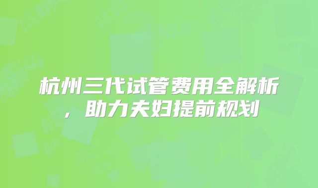 杭州三代试管费用全解析，助力夫妇提前规划