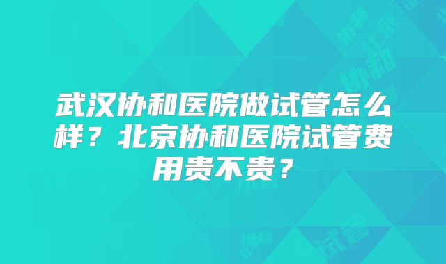 武汉协和医院做试管怎么样？北京协和医院试管费用贵不贵？