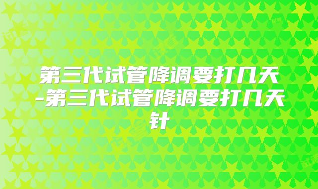 第三代试管降调要打几天-第三代试管降调要打几天针