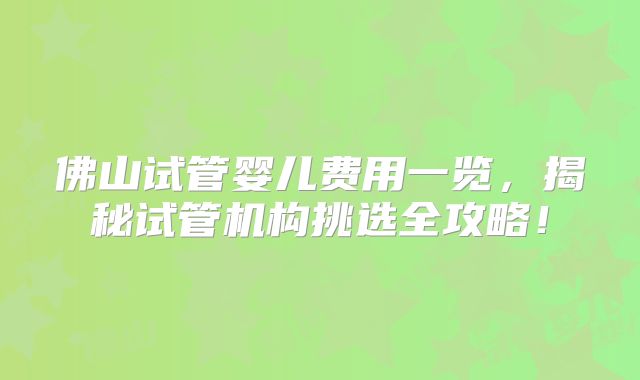 佛山试管婴儿费用一览，揭秘试管机构挑选全攻略！